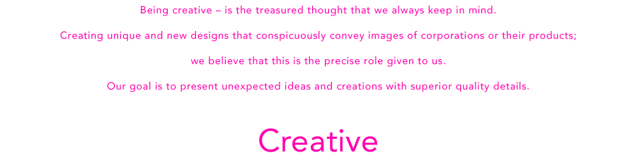 Being creative – is the treasured thought that we always keep in mind.Creating unique and new designs that conspicuously convey images of corporations or their products;we believe that this is the precise role given to us.Our goal is to present unexpected ideas and creations with superior quality details.