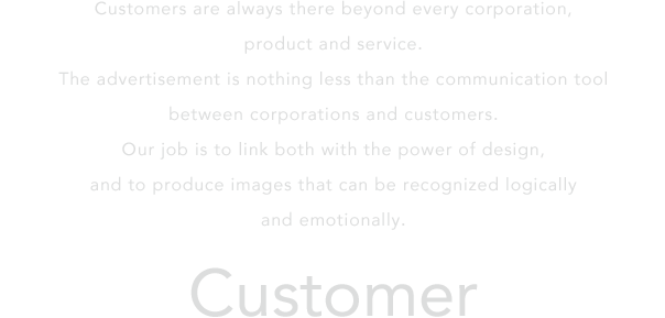 Customers are always there beyond every corporation, product and service.The advertisement is nothing less than the communication tool between corporations and customers.Our job is to link both with the power of design,and to produce images that can be recognized logically and emotionally.